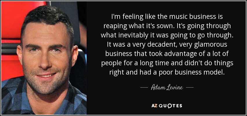 I'm feeling like the music business is reaping what it's sown. It's going through what inevitably it was going to go through. It was a very decadent, very glamorous business that took advantage of a lot of people for a long time and didn't do things right and had a poor business model. - Adam Levine