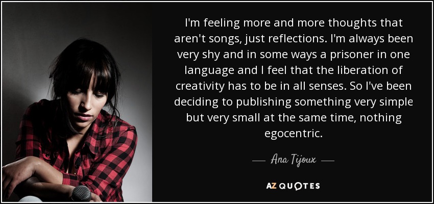 I'm feeling more and more thoughts that aren't songs, just reflections. I'm always been very shy and in some ways a prisoner in one language and I feel that the liberation of creativity has to be in all senses. So I've been deciding to publishing something very simple but very small at the same time, nothing egocentric. - Ana Tijoux