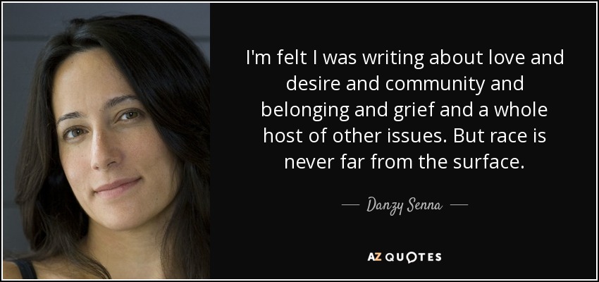 I'm felt I was writing about love and desire and community and belonging and grief and a whole host of other issues. But race is never far from the surface. - Danzy Senna