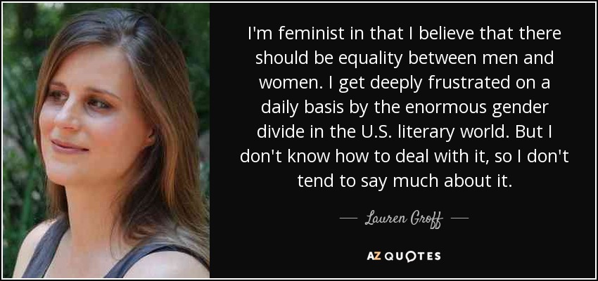 I'm feminist in that I believe that there should be equality between men and women. I get deeply frustrated on a daily basis by the enormous gender divide in the U.S. literary world. But I don't know how to deal with it, so I don't tend to say much about it. - Lauren Groff