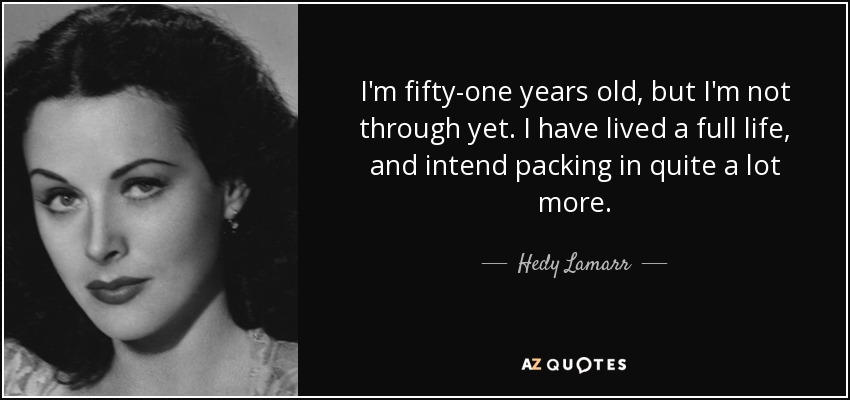 I'm fifty-one years old, but I'm not through yet. I have lived a full life, and intend packing in quite a lot more. - Hedy Lamarr