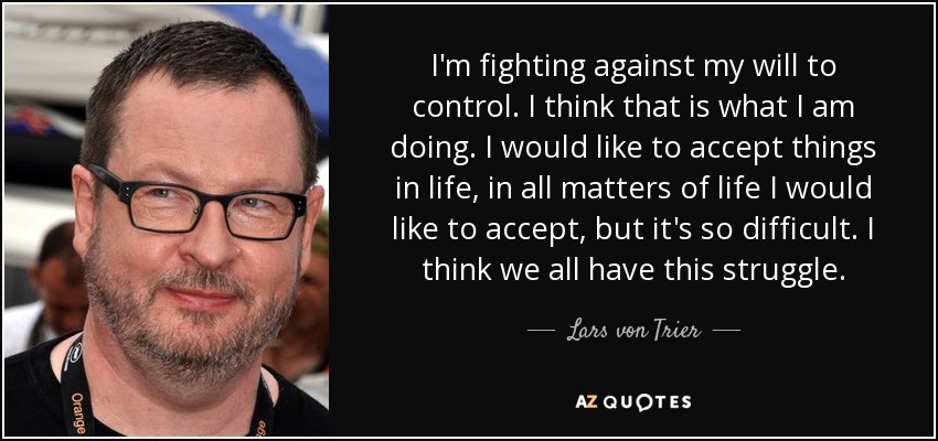 I'm fighting against my will to control. I think that is what I am doing. I would like to accept things in life, in all matters of life I would like to accept, but it's so difficult. I think we all have this struggle. - Lars von Trier