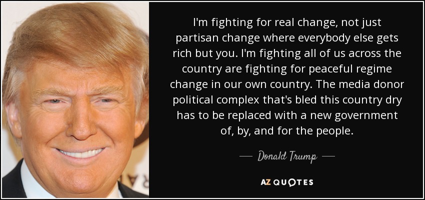I'm fighting for real change, not just partisan change where everybody else gets rich but you. I'm fighting all of us across the country are fighting for peaceful regime change in our own country. The media donor political complex that's bled this country dry has to be replaced with a new government of, by, and for the people. - Donald Trump