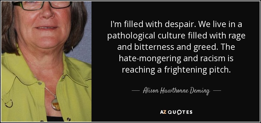 I'm filled with despair. We live in a pathological culture filled with rage and bitterness and greed. The hate-mongering and racism is reaching a frightening pitch. - Alison Hawthorne Deming