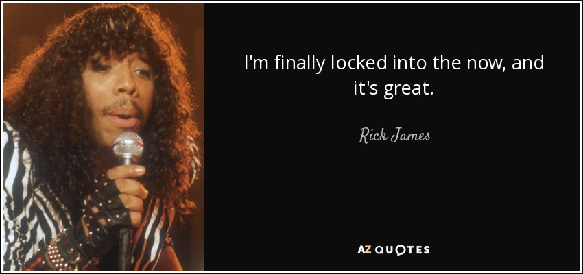 I'm finally locked into the now, and it's great. - Rick James