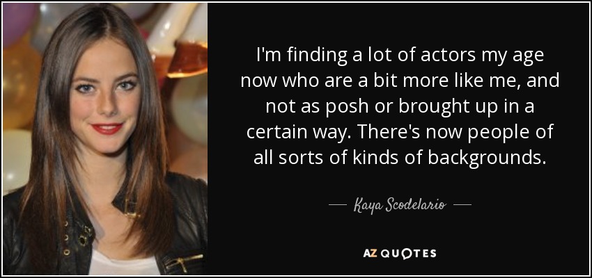 I'm finding a lot of actors my age now who are a bit more like me, and not as posh or brought up in a certain way. There's now people of all sorts of kinds of backgrounds. - Kaya Scodelario