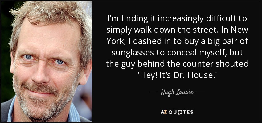 I'm finding it increasingly difficult to simply walk down the street. In New York, I dashed in to buy a big pair of sunglasses to conceal myself, but the guy behind the counter shouted 'Hey! It's Dr. House.' - Hugh Laurie