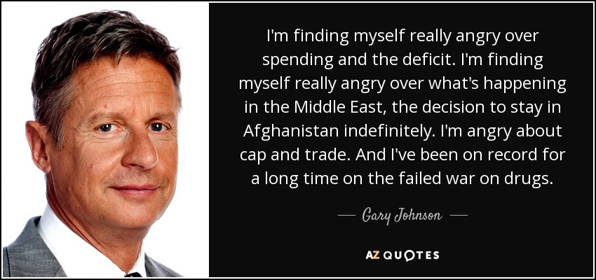 I'm finding myself really angry over spending and the deficit. I'm finding myself really angry over what's happening in the Middle East, the decision to stay in Afghanistan indefinitely. I'm angry about cap and trade. And I've been on record for a long time on the failed war on drugs. - Gary Johnson