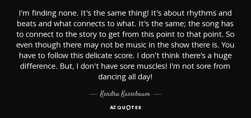 I'm finding none. It's the same thing! It's about rhythms and beats and what connects to what. It's the same; the song has to connect to the story to get from this point to that point. So even though there may not be music in the show there is. You have to follow this delicate score. I don't think there's a huge difference. But, I don't have sore muscles! I'm not sore from dancing all day! - Kendra Kassebaum