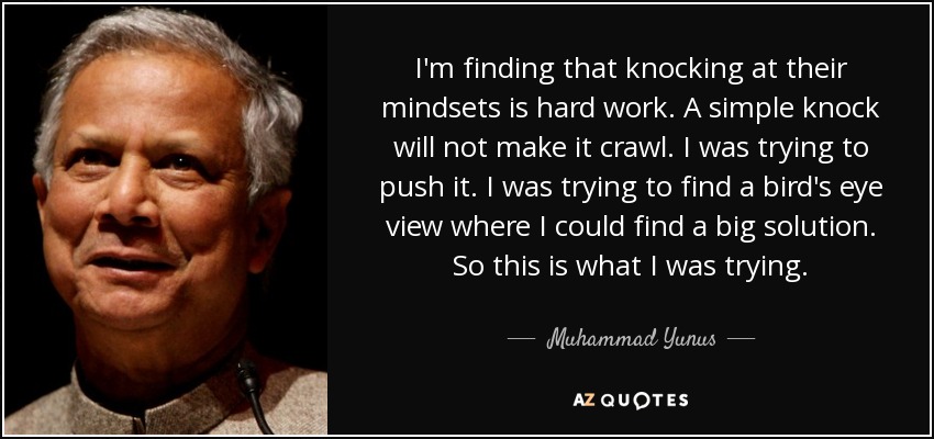 I'm finding that knocking at their mindsets is hard work. A simple knock will not make it crawl. I was trying to push it. I was trying to find a bird's eye view where I could find a big solution. So this is what I was trying. - Muhammad Yunus