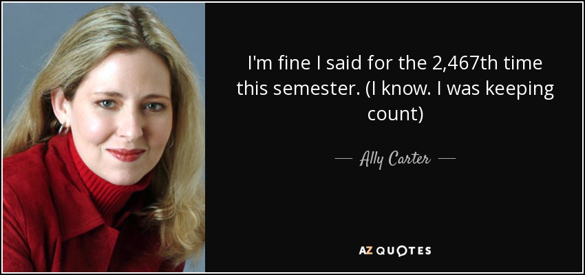 I'm fine I said for the 2,467th time this semester. (I know. I was keeping count) - Ally Carter
