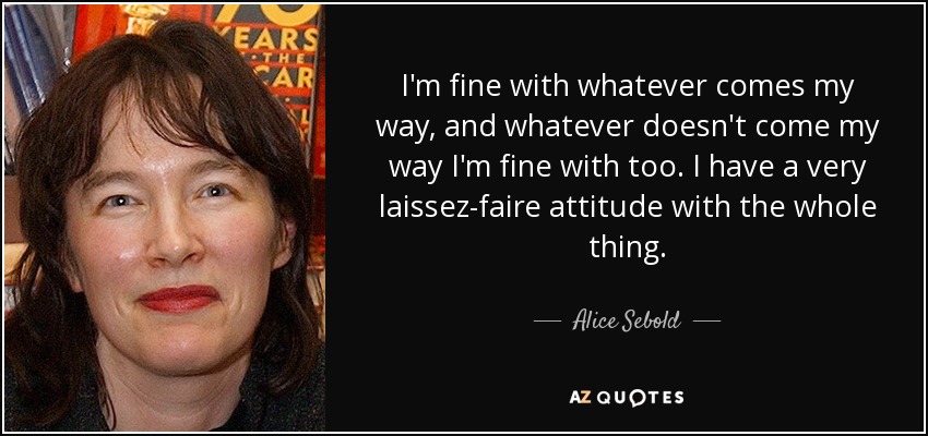 I'm fine with whatever comes my way, and whatever doesn't come my way I'm fine with too. I have a very laissez-faire attitude with the whole thing. - Alice Sebold