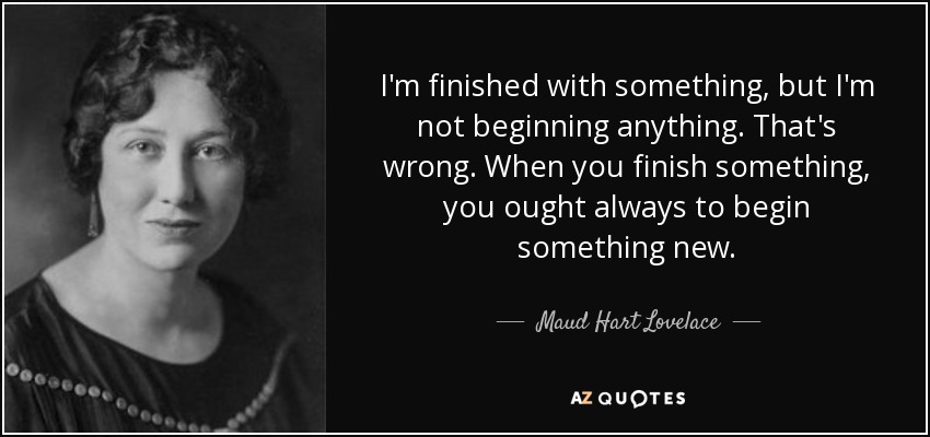 I'm finished with something, but I'm not beginning anything. That's wrong. When you finish something, you ought always to begin something new. - Maud Hart Lovelace