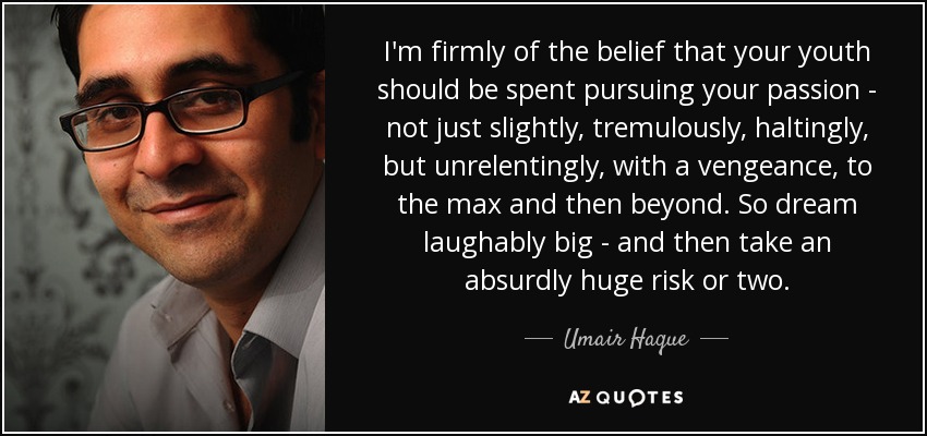 I'm firmly of the belief that your youth should be spent pursuing your passion - not just slightly, tremulously, haltingly, but unrelentingly, with a vengeance, to the max and then beyond. So dream laughably big - and then take an absurdly huge risk or two. - Umair Haque