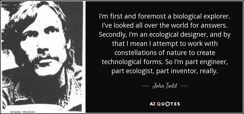 I'm first and foremost a biological explorer. I've looked all over the world for answers. Secondly, I'm an ecological designer, and by that I mean I attempt to work with constellations of nature to create technological forms. So I'm part engineer, part ecologist, part inventor, really. - John Todd