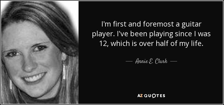I'm first and foremost a guitar player. I've been playing since I was 12, which is over half of my life. - Annie E. Clark