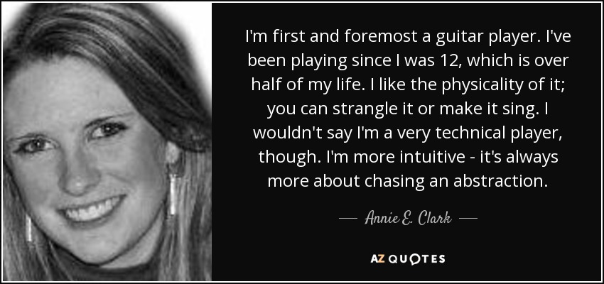 I'm first and foremost a guitar player. I've been playing since I was 12, which is over half of my life. I like the physicality of it; you can strangle it or make it sing. I wouldn't say I'm a very technical player, though. I'm more intuitive - it's always more about chasing an abstraction. - Annie E. Clark