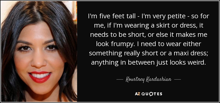 I'm five feet tall - I'm very petite - so for me, if I'm wearing a skirt or dress, it needs to be short, or else it makes me look frumpy. I need to wear either something really short or a maxi dress; anything in between just looks weird. - Kourtney Kardashian
