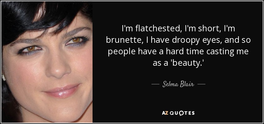 I'm flatchested, I'm short, I'm brunette, I have droopy eyes, and so people have a hard time casting me as a 'beauty.' - Selma Blair