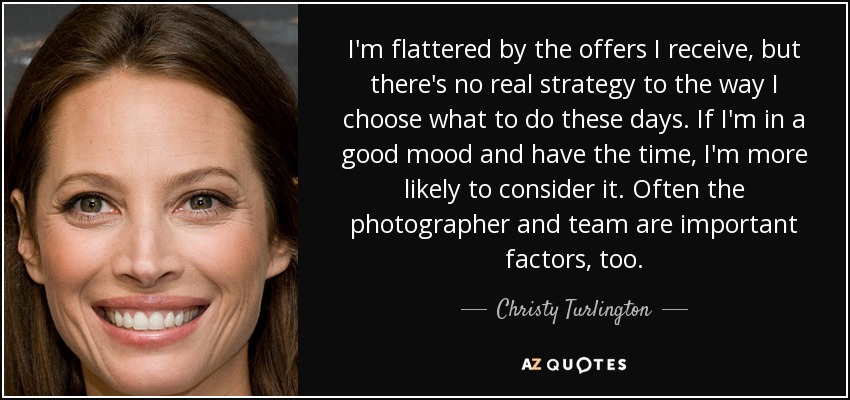 I'm flattered by the offers I receive, but there's no real strategy to the way I choose what to do these days. If I'm in a good mood and have the time, I'm more likely to consider it. Often the photographer and team are important factors, too. - Christy Turlington