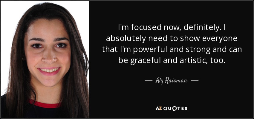 I'm focused now, definitely. I absolutely need to show everyone that I'm powerful and strong and can be graceful and artistic, too. - Aly Raisman