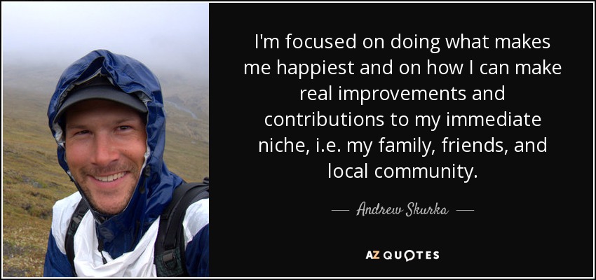 I'm focused on doing what makes me happiest and on how I can make real improvements and contributions to my immediate niche, i.e. my family, friends, and local community. - Andrew Skurka