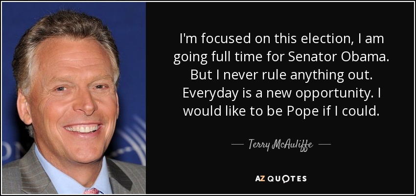 I'm focused on this election, I am going full time for Senator Obama. But I never rule anything out. Everyday is a new opportunity. I would like to be Pope if I could. - Terry McAuliffe