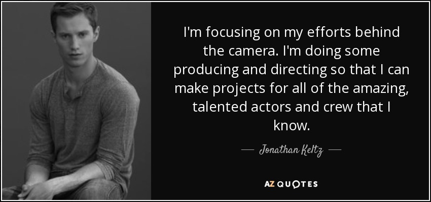 I'm focusing on my efforts behind the camera. I'm doing some producing and directing so that I can make projects for all of the amazing, talented actors and crew that I know. - Jonathan Keltz