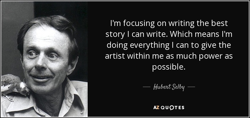 I'm focusing on writing the best story I can write. Which means I'm doing everything I can to give the artist within me as much power as possible. - Hubert Selby, Jr.