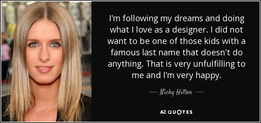 I'm following my dreams and doing what I love as a designer. I did not want to be one of those kids with a famous last name that doesn't do anything. That is very unfulfilling to me and I'm very happy. - Nicky Hilton