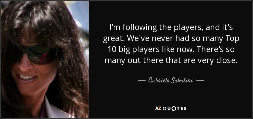 I'm following the players, and it's great. We've never had so many Top 10 big players like now. There's so many out there that are very close. - Gabriela Sabatini