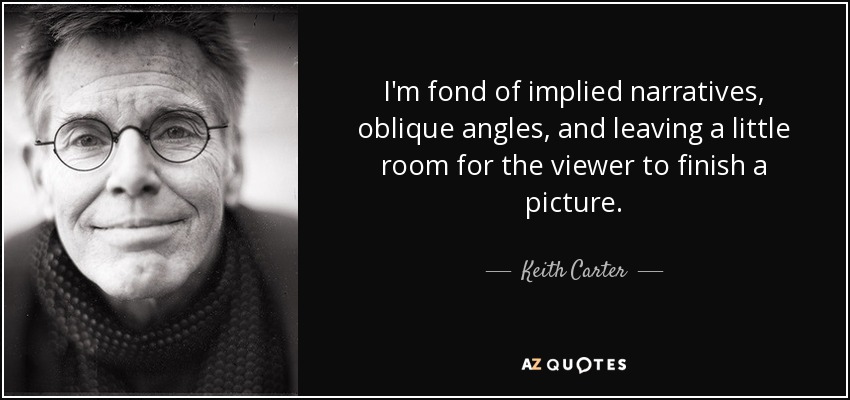 I'm fond of implied narratives, oblique angles, and leaving a little room for the viewer to finish a picture. - Keith Carter