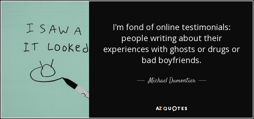 I'm fond of online testimonials: people writing about their experiences with ghosts or drugs or bad boyfriends. - Michael Dumontier