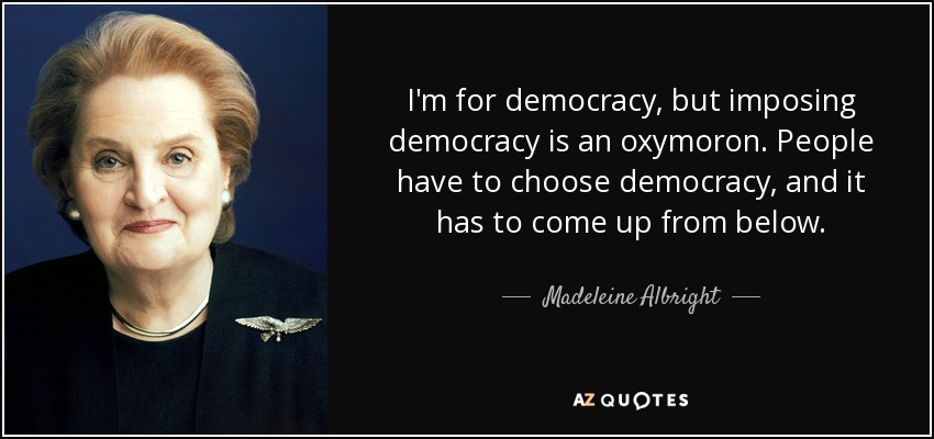 I'm for democracy, but imposing democracy is an oxymoron. People have to choose democracy, and it has to come up from below. - Madeleine Albright