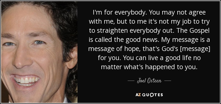 I'm for everybody. You may not agree with me, but to me it's not my job to try to straighten everybody out. The Gospel is called the good news. My message is a message of hope, that's God's [message] for you. You can live a good life no matter what's happened to you. - Joel Osteen