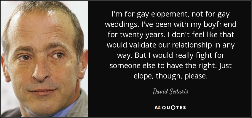 I'm for gay elopement, not for gay weddings. I've been with my boyfriend for twenty years. I don't feel like that would validate our relationship in any way. But I would really fight for someone else to have the right. Just elope, though, please. - David Sedaris
