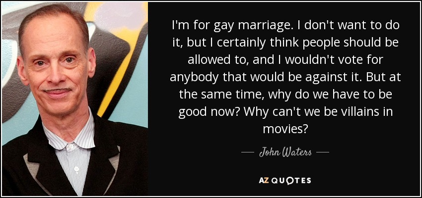 I'm for gay marriage. I don't want to do it, but I certainly think people should be allowed to, and I wouldn't vote for anybody that would be against it. But at the same time, why do we have to be good now? Why can't we be villains in movies? - John Waters