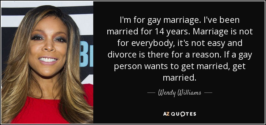 I'm for gay marriage. I've been married for 14 years. Marriage is not for everybody, it's not easy and divorce is there for a reason. If a gay person wants to get married, get married. - Wendy Williams