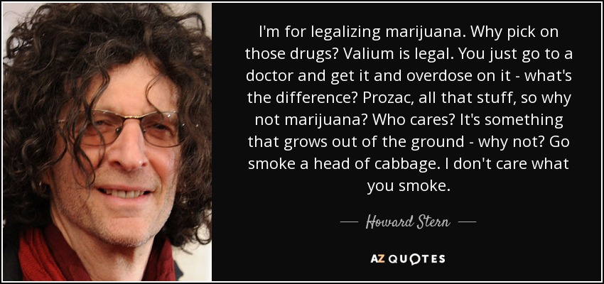 I'm for legalizing marijuana. Why pick on those drugs? Valium is legal. You just go to a doctor and get it and overdose on it - what's the difference? Prozac, all that stuff, so why not marijuana? Who cares? It's something that grows out of the ground - why not? Go smoke a head of cabbage. I don't care what you smoke. - Howard Stern