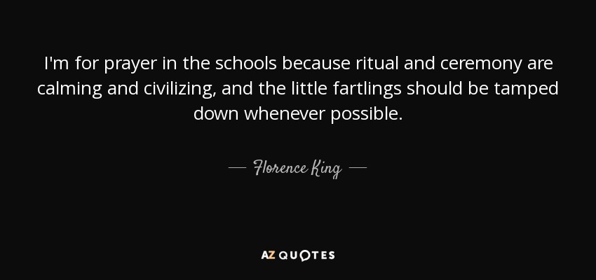 I'm for prayer in the schools because ritual and ceremony are calming and civilizing, and the little fartlings should be tamped down whenever possible. - Florence King