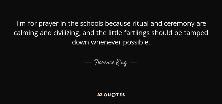 I'm for prayer in the schools because ritual and ceremony are calming and civilizing, and the little fartlings should be tamped down whenever possible. - Florence King