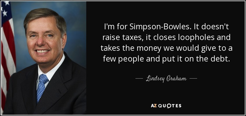 I'm for Simpson-Bowles. It doesn't raise taxes, it closes loopholes and takes the money we would give to a few people and put it on the debt. - Lindsey Graham