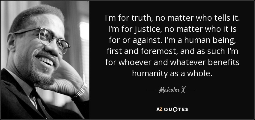 I'm for truth, no matter who tells it. I'm for justice, no matter who it is for or against. I'm a human being, first and foremost, and as such I'm for whoever and whatever benefits humanity as a whole. - Malcolm X