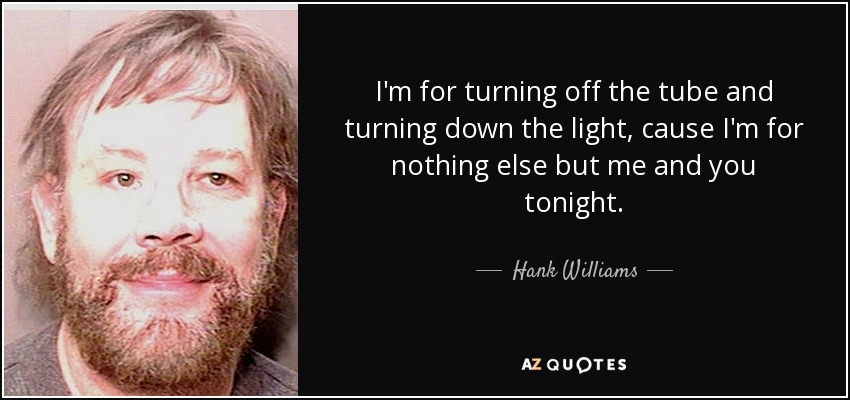 I'm for turning off the tube and turning down the light, cause I'm for nothing else but me and you tonight. - Hank Williams, Jr.
