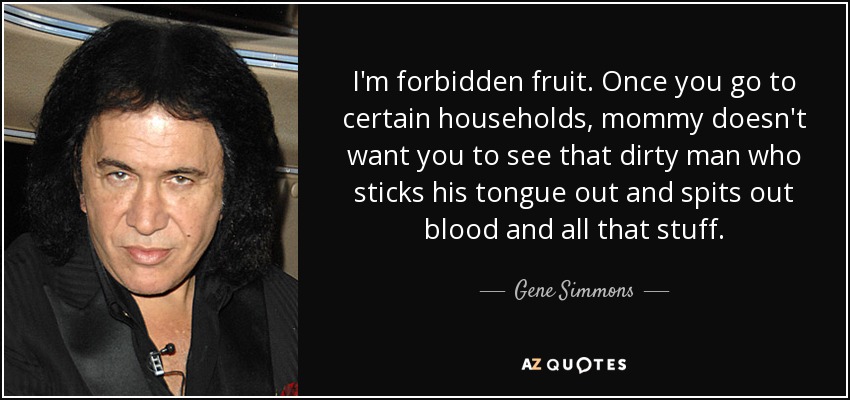 I'm forbidden fruit. Once you go to certain households, mommy doesn't want you to see that dirty man who sticks his tongue out and spits out blood and all that stuff. - Gene Simmons