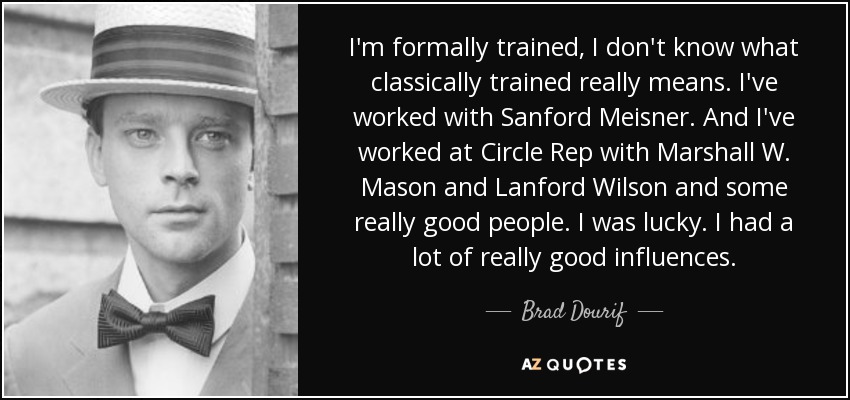 I'm formally trained, I don't know what classically trained really means. I've worked with Sanford Meisner. And I've worked at Circle Rep with Marshall W. Mason and Lanford Wilson and some really good people. I was lucky. I had a lot of really good influences. - Brad Dourif