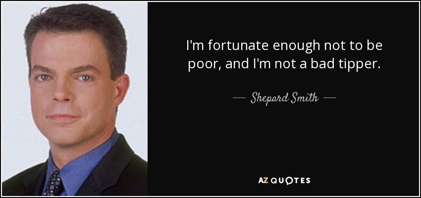 I'm fortunate enough not to be poor, and I'm not a bad tipper. - Shepard Smith
