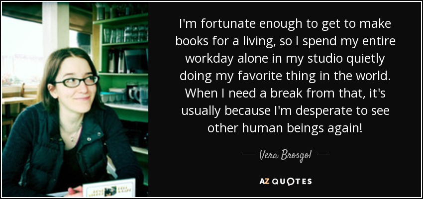 I'm fortunate enough to get to make books for a living, so I spend my entire workday alone in my studio quietly doing my favorite thing in the world. When I need a break from that, it's usually because I'm desperate to see other human beings again! - Vera Brosgol