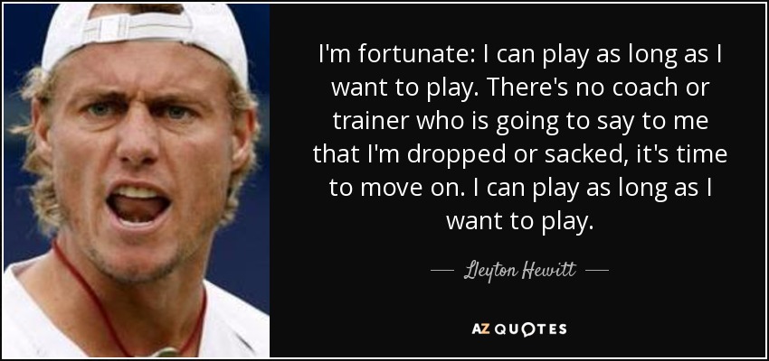 I'm fortunate: I can play as long as I want to play. There's no coach or trainer who is going to say to me that I'm dropped or sacked, it's time to move on. I can play as long as I want to play. - Lleyton Hewitt
