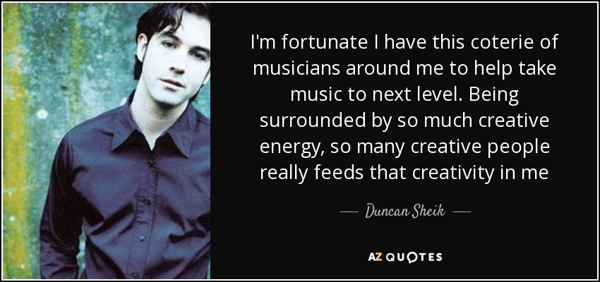 I'm fortunate I have this coterie of musicians around me to help take music to next level. Being surrounded by so much creative energy, so many creative people really feeds that creativity in me - Duncan Sheik